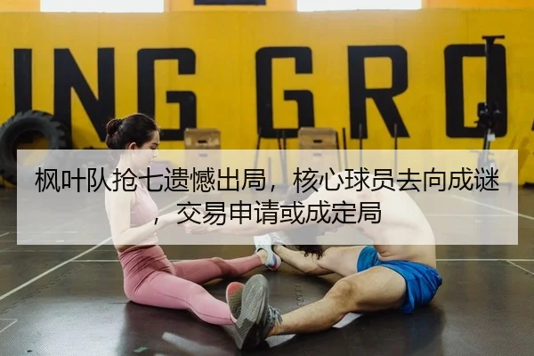 枫叶队抢七遗憾出局，核心球员去向成谜，交易申请或成定局